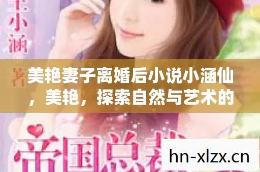 美艳妻子离婚后小说小涵仙,美艳,探索自然与艺术的完美融合 美艳妻子离婚后小说小涵仙,美艳,探索自然与艺术的完美融合
