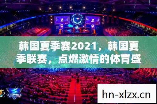韩国夏季赛2021,韩国夏季联赛,点燃激情的体育盛宴 韩国夏季赛2021,韩国夏季联赛,点燃激情的体育盛宴