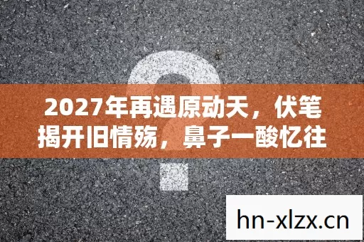 2027年再遇原动天,伏笔揭开旧情殇,鼻子一酸忆往昔 2027年再遇原动天,伏笔揭开旧情殇,鼻子一酸忆往昔