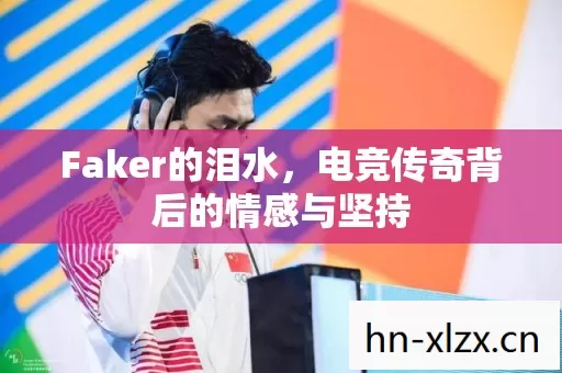 Faker的泪水,电竞传奇背后的情感与坚持 Faker的泪水,电竞传奇背后的情感与坚持
