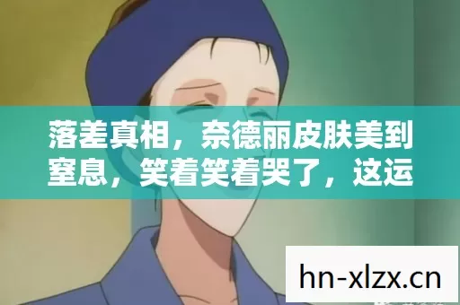 落差真相，奈德丽皮肤美到窒息，笑着笑着哭了，这运营是来搞笑的？