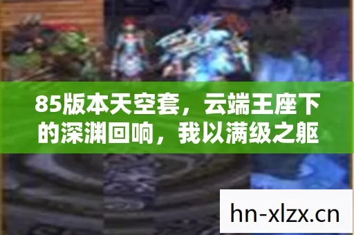 85版本天空套,云端王座下的深渊回响,我以满级之躯溺毙于存在之海 85版本天空套,云端王座下的深渊回响,我以满级之躯溺毙于存在之海