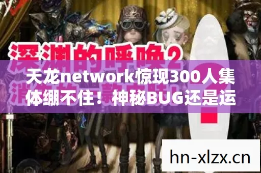 天龙network惊现300人集体绷不住!神秘BUG还是运营暗箱?玩家集体破防实录 天龙network惊现300人集体绷不住!神秘BUG还是运营暗箱?玩家集体破防实录