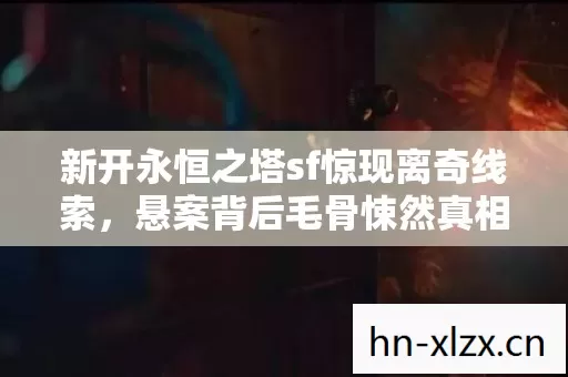 新开永恒之塔sf惊现离奇线索,悬案背后毛骨悚然真相待揭! 新开永恒之塔sf惊现离奇线索,悬案背后毛骨悚然真相待揭!