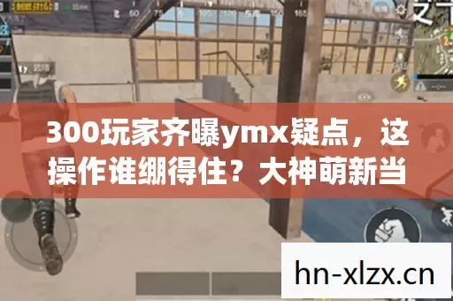 300玩家齐曝ymx疑点,这操作谁绷得住?大神萌新当场开撕! 300玩家齐曝ymx疑点,这操作谁绷得住?大神萌新当场开撕!