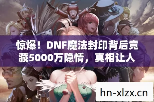 惊爆!DNF魔法封印背后竟藏5000万隐情,真相让人吓一跳! 惊爆!DNF魔法封印背后竟藏5000万隐情,真相让人吓一跳!