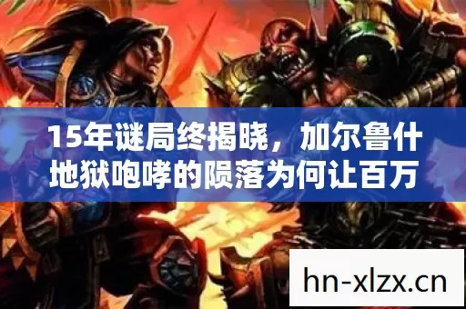 15年谜局终揭晓,加尔鲁什地狱咆哮的陨落为何让百万玩家泪目? 15年谜局终揭晓,加尔鲁什地狱咆哮的陨落为何让百万玩家泪目?