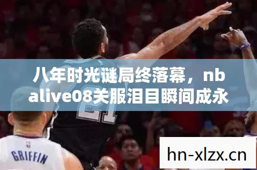 八年时光谜局终落幕,nbalive08关服泪目瞬间成永恒 八年时光谜局终落幕,nbalive08关服泪目瞬间成永恒