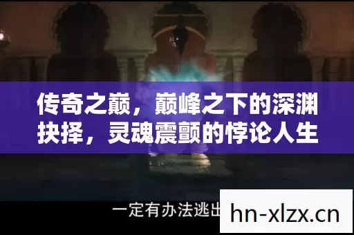 传奇之巅,巅峰之下的深渊抉择,灵魂震颤的悖论人生 传奇之巅,巅峰之下的深渊抉择,灵魂震颤的悖论人生