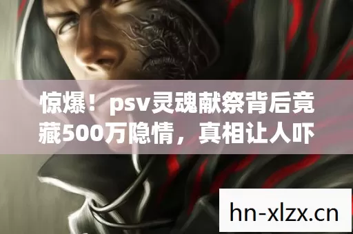 惊爆!psv灵魂献祭背后竟藏500万隐情,真相让人吓一跳! 惊爆!psv灵魂献祭背后竟藏500万隐情,真相让人吓一跳!
