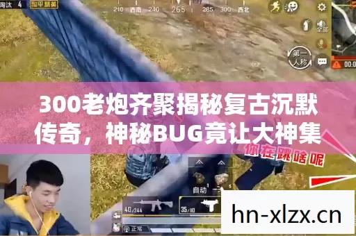 300老炮齐聚揭秘复古沉默传奇，神秘BUG竟让大神集体绷不住？