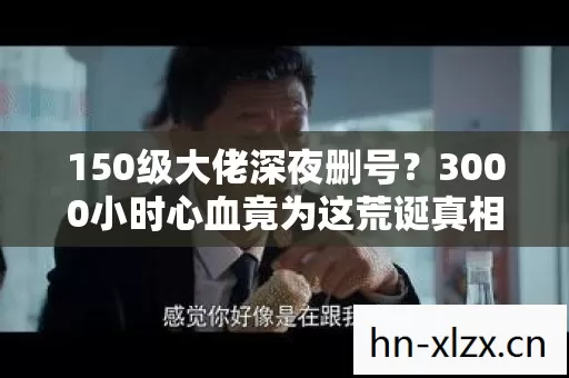 150级大佬深夜删号？3000小时心血竟为这荒诞真相！