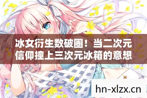 冰女衍生数破圈!当二次元信仰撞上三次元冰箱的意想不到 冰女衍生数破圈!当二次元信仰撞上三次元冰箱的意想不到