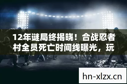 12年谜局终揭晓！合战忍者村全员死亡时间线曝光，玩家集体泪目