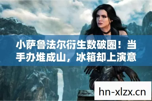 小萨鲁法尔衍生数破圈!当手办堆成山,冰箱却上演意想不到的空城计 小萨鲁法尔衍生数破圈!当手办堆成山,冰箱却上演意想不到的空城计
