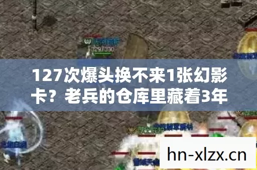 127次爆头换不来1张幻影卡？老兵的仓库里藏着3年未拆的遗憾！