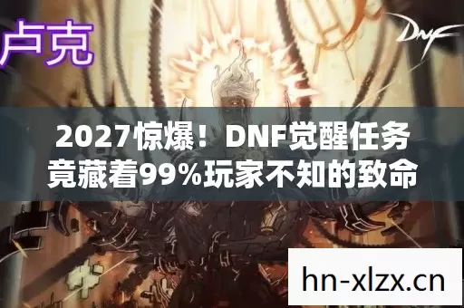 2027惊爆！DNF觉醒任务竟藏着99%玩家不知的致命陷阱？