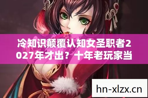 冷知识颠覆认知女圣职者2027年才出？十年老玩家当场目瞪口呆！