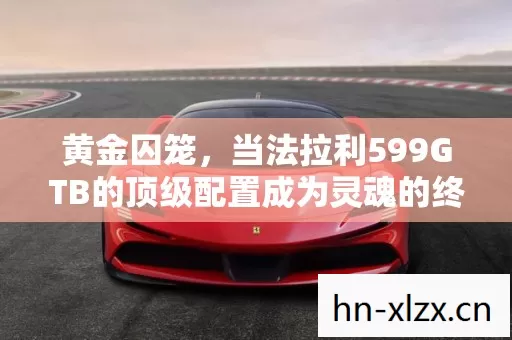 黄金囚笼,当法拉利599GTB的顶级配置成为灵魂的终极枷锁 黄金囚笼,当法拉利599GTB的顶级配置成为灵魂的终极枷锁