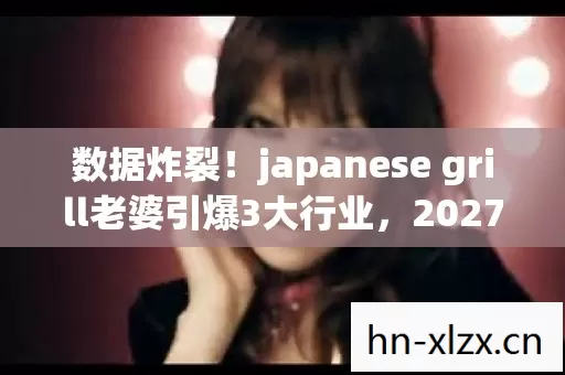 数据炸裂!japanese grill老婆引爆3大行业,2027年隐藏千亿商机? 数据炸裂!japanese grill老婆引爆3大行业,2027年隐藏千亿商机?