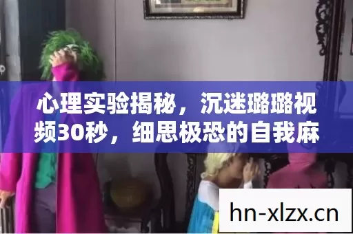 心理实验揭秘,沉迷璐璐视频30秒,细思极恐的自我麻醉 心理实验揭秘,沉迷璐璐视频30秒,细思极恐的自我麻醉