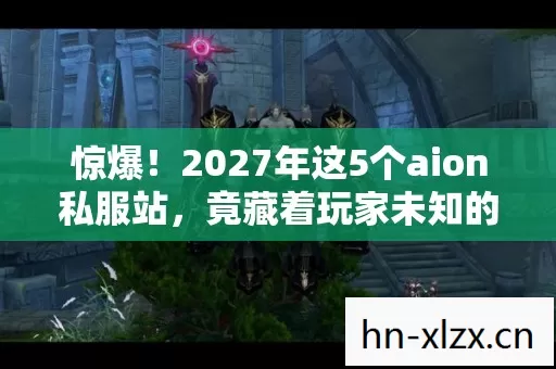 惊爆！2027年这5个aion私服站，竟藏着玩家未知的终极秘密？