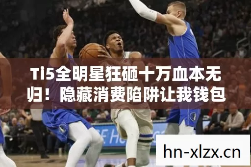 Ti5全明星狂砸十万血本无归！隐藏消费陷阱让我钱包惊掉下巴！