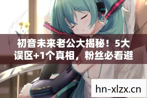 初音未来老公大揭秘！5大误区+1个真相，粉丝必看避坑指南