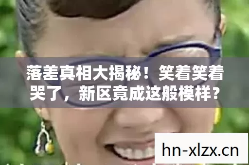 落差真相大揭秘!笑着笑着哭了,新区竟成这般模样? 落差真相大揭秘!笑着笑着哭了,新区竟成这般模样?