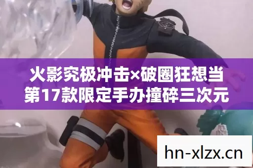 火影究极冲击×破圈狂想当第17款限定手办撞碎三次元,我的冰箱比卡卡西的面罩还空! 火影究极冲击×破圈狂想当第17款限定手办撞碎三次元,我的冰箱比卡卡西的面罩还空!