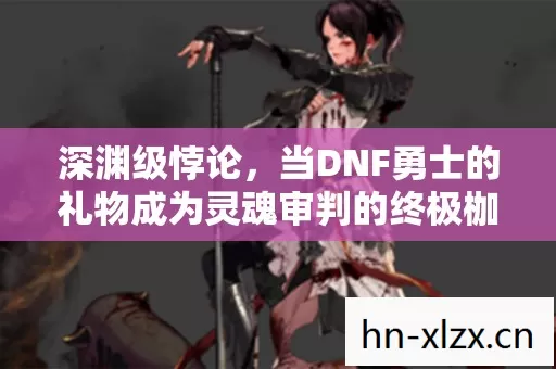 深渊级悖论,当DNF勇士的礼物成为灵魂审判的终极枷锁 深渊级悖论,当DNF勇士的礼物成为灵魂审判的终极枷锁