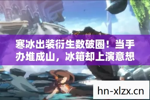 寒冰出装衍生数破圈!当手办堆成山,冰箱却上演意想不到的饥饿游戏 寒冰出装衍生数破圈!当手办堆成山,冰箱却上演意想不到的饥饿游戏