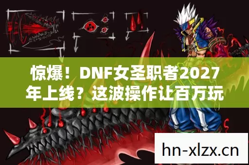 惊爆！DNF女圣职者2027年上线？这波操作让百万玩家沸腾！