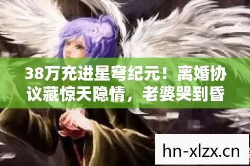 38万充进星穹纪元！离婚协议藏惊天隐情，老婆哭到昏厥！