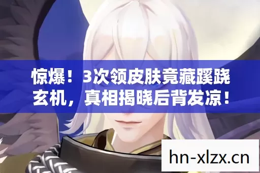惊爆!3次领皮肤竟藏蹊跷玄机,真相揭晓后背发凉! 惊爆!3次领皮肤竟藏蹊跷玄机,真相揭晓后背发凉!
