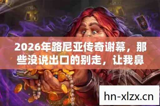 2026年路尼亚传奇谢幕,那些没说出口的别走,让我鼻子一酸 2026年路尼亚传奇谢幕,那些没说出口的别走,让我鼻子一酸