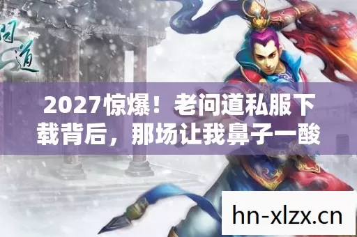 2027惊爆！老问道私服下载背后，那场让我鼻子一酸的虚拟情缘