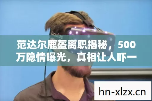 范达尔鹿盔离职揭秘,500万隐情曝光,真相让人吓一跳! 范达尔鹿盔离职揭秘,500万隐情曝光,真相让人吓一跳!