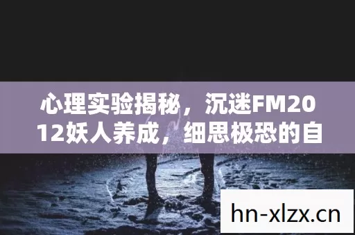 心理实验揭秘,沉迷FM2012妖人养成,细思极恐的自我囚禁 心理实验揭秘,沉迷FM2012妖人养成,细思极恐的自我囚禁