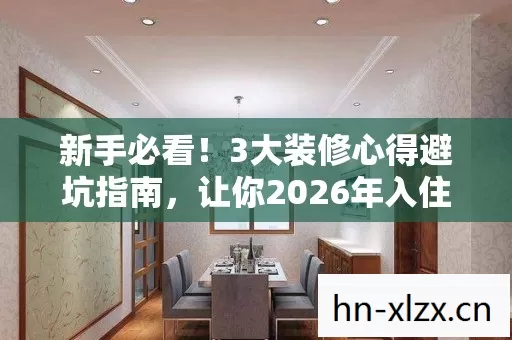 新手必看！3大装修心得避坑指南，让你2026年入住不踩雷！
