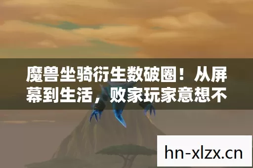魔兽坐骑衍生数破圈!从屏幕到生活,败家玩家意想不到的收藏狂潮 魔兽坐骑衍生数破圈!从屏幕到生活,败家玩家意想不到的收藏狂潮
