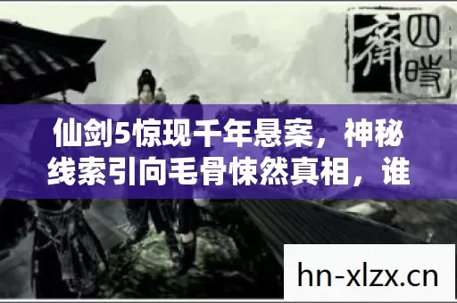 仙剑5惊现千年悬案,神秘线索引向毛骨悚然真相,谁在幕后操控? 仙剑5惊现千年悬案,神秘线索引向毛骨悚然真相,谁在幕后操控?