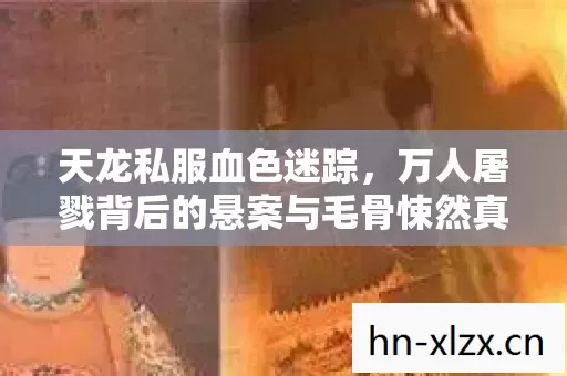 天龙私服血色迷踪，万人屠戮背后的悬案与毛骨悚然真相