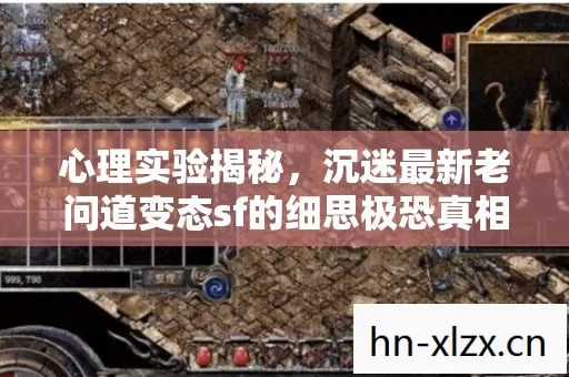 心理实验揭秘,沉迷最新老问道变态sf的细思极恐真相 心理实验揭秘,沉迷最新老问道变态sf的细思极恐真相