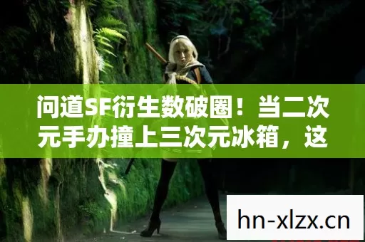 问道SF衍生数破圈！当二次元手办撞上三次元冰箱，这波操作意想不到！
