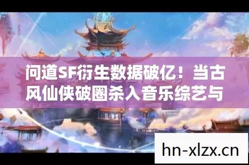 问道SF衍生数据破亿！当古风仙侠破圈杀入音乐综艺与时尚秀场