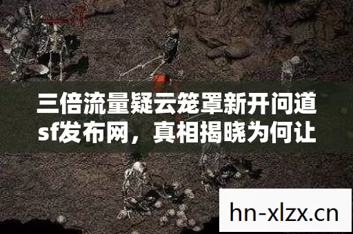 三倍流量疑云笼罩新开问道sf发布网，真相揭晓为何让玩家心寒？