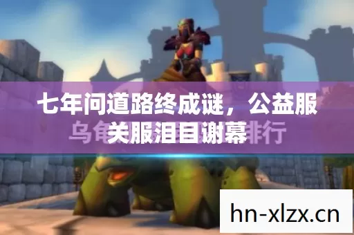 七年问道路终成谜,公益服关服泪目谢幕 七年问道路终成谜,公益服关服泪目谢幕