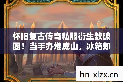 怀旧复古传奇私服衍生数破圈!当手办堆成山,冰箱却唱起空城计 怀旧复古传奇私服衍生数破圈!当手办堆成山,冰箱却唱起空城计