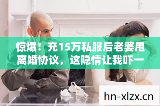 惊爆!充15万私服后老婆甩离婚协议,这隐情让我吓一跳! 惊爆!充15万私服后老婆甩离婚协议,这隐情让我吓一跳!